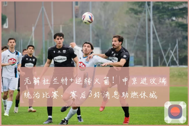 无解杜兰特+逆转火箭！申京进攻端统治比赛，赛后3好消息助燃休城
