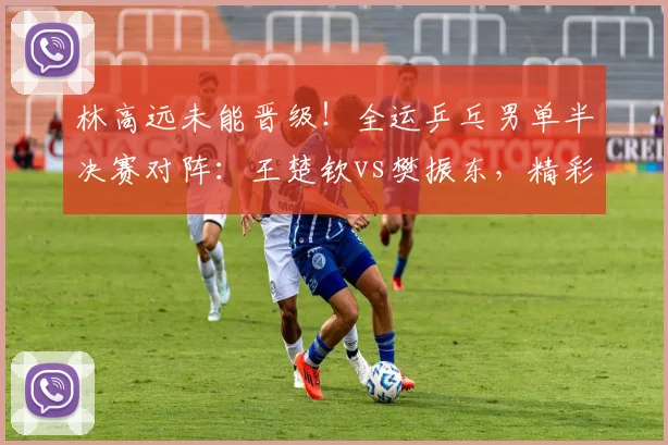 林高远未能晋级!全运乒乓男单半决赛对阵:王楚钦vs樊振东,精彩前瞻
